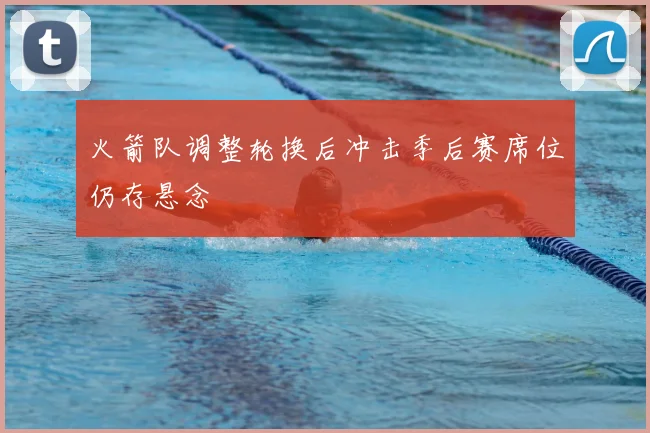 火箭队调整轮换后冲击季后赛席位仍存悬念
