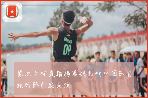 蒙太古杯直播揭幕战打响中国队首轮对阵引发关注