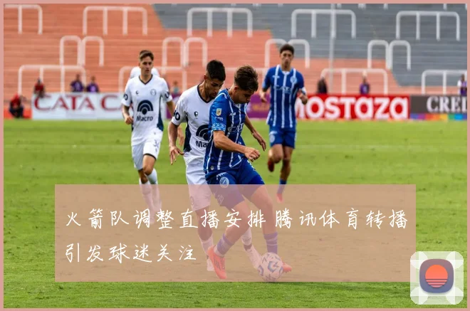 火箭队调整直播安排 腾讯体育转播引发球迷关注
