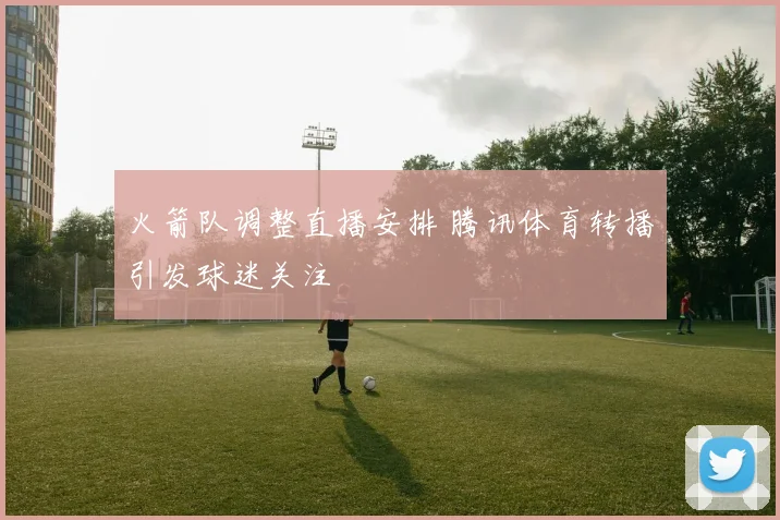 火箭队调整直播安排 腾讯体育转播引发球迷关注