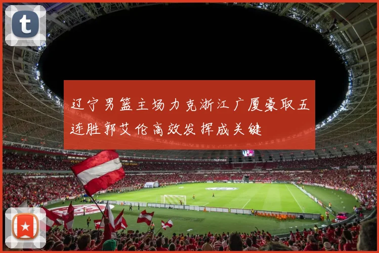 辽宁男篮主场力克浙江广厦豪取五连胜郭艾伦高效发挥成关键