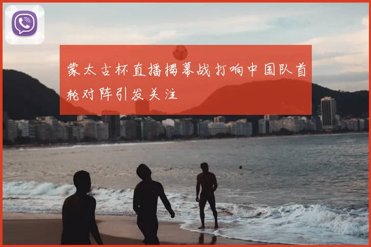 蒙太古杯直播揭幕战打响中国队首轮对阵引发关注