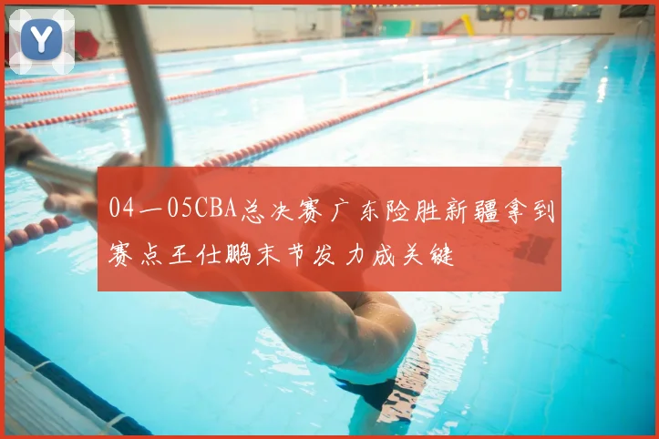 04一05CBA总决赛广东险胜新疆拿到赛点王仕鹏末节发力成关键