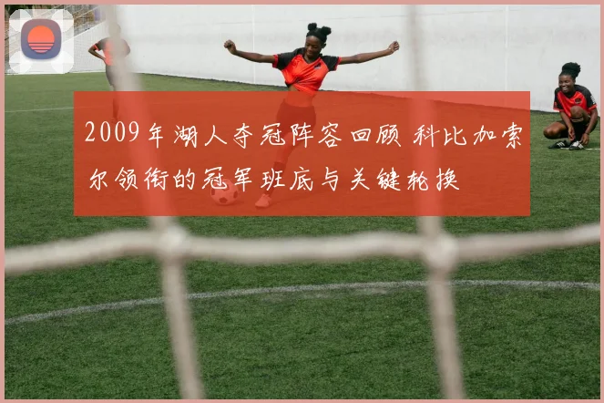 2009年湖人夺冠阵容回顾 科比加索尔领衔的冠军班底与关键轮换