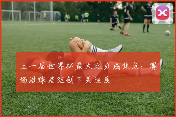 上一届世界杯最大比分成焦点，赛场进球差距创下关注度