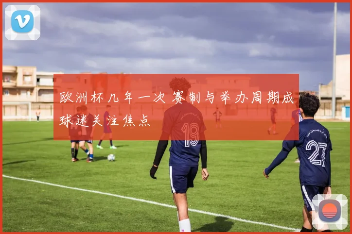 欧洲杯几年一次 赛制与举办周期成球迷关注焦点