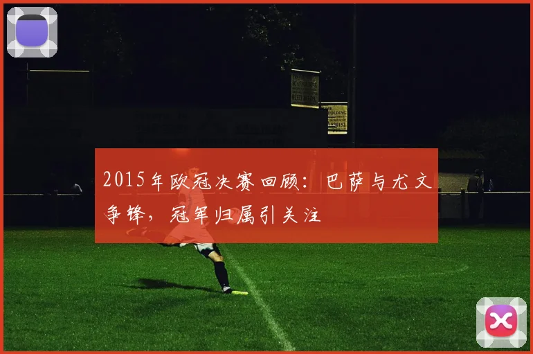2015年欧冠决赛回顾：巴萨与尤文争锋，冠军归属引关注