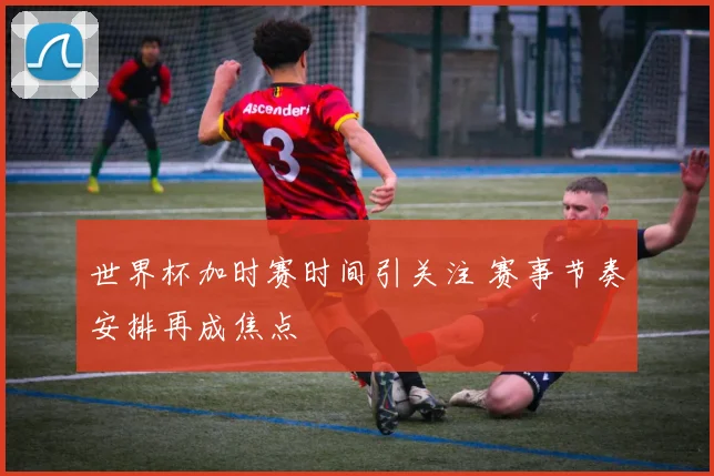 世界杯加时赛时间引关注 赛事节奏安排再成焦点