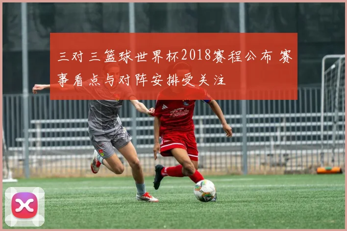 三对三篮球世界杯2018赛程公布 赛事看点与对阵安排受关注