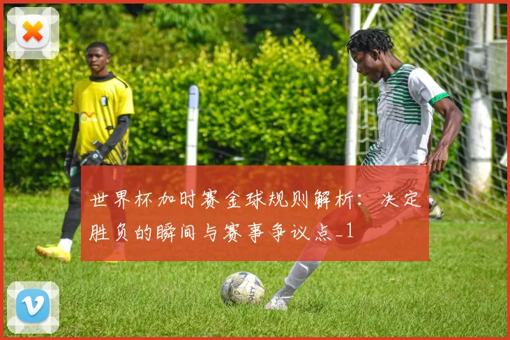 世界杯加时赛金球规则解析:决定胜负的瞬间与赛事争议点_1