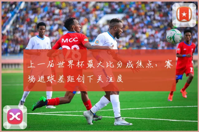 上一届世界杯最大比分成焦点，赛场进球差距创下关注度