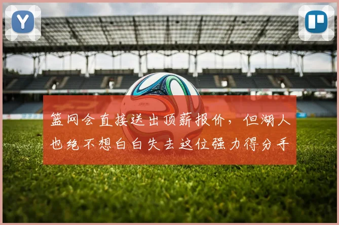 篮网会直接送出顶薪报价,但湖人也绝不想白白失去这位强力得分手