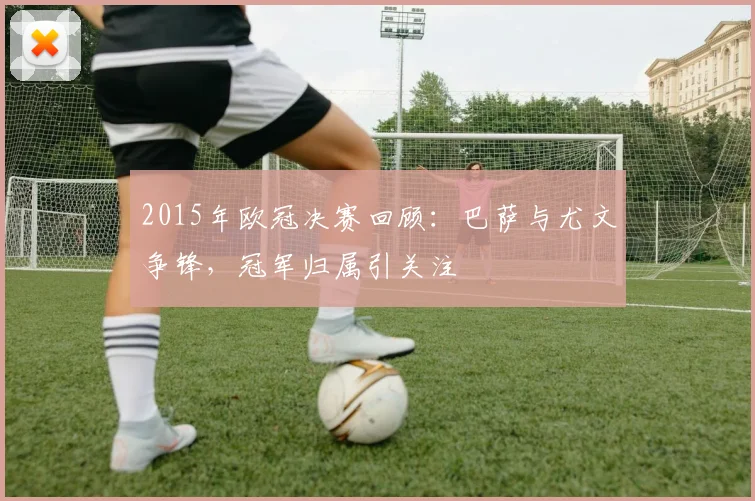 2015年欧冠决赛回顾：巴萨与尤文争锋，冠军归属引关注